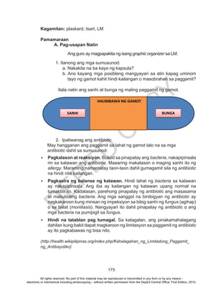 D
EPED
C
O
PY
175
Kagamitan: plaskard, tsart, LM
Pamamaraan
A. Pag-usapan Natin
Ang guro ay magpapakita ng isang graphic organizer sa LM.
1. Itanong ang mga sumusunod:
a. Nakakita na ba kayo ng kapsula?
b. Ano kayang mga posibleng mangyayari sa atin kapag uminom
tayo ng gamot kahit hindi kailangan o masobrahan sa paggamit?
Itala natin ang sanhi at bunga ng maling paggamit ng gamot.
2. Ipaliwanag ang antibiotic
May hangganan ang paggamit sa lahat ng gamot lalo na sa mga
antibiotic dahil sa sumusunod:
	 Pagkalason at reaksiyon. Bukod sa pinapatay ang bacteria, nakapipinsala
rin sa katawan ang antibiotic. Maaaring makalason o maging sanhi ito ng
allergy. Maraming namamatay taon-taon dahil gumagamit sila ng antibiotic
na hindi nila kailangan.
	 Pagkasira ng balanse ng katawan. Hindi lahat ng bacteria sa katawan
ay nakapipinsala. Ang iba ay kailangan ng katawan upang normal na
tumakbo ito. Kadalasan, parehong pinapatay ng antibiotic ang masasama
at mabubuting bacteria. Ang mga sanggol na binibigyan ng antibiotic ay
nagkakaroon kung minsan ng impeksiyon sa bibig sanhi ng fungus (agihap)
o sa balat (moniliasis). Nangyayari ito dahil pinapatay ng antibiotic o ang
mga bacteria na pumipigil sa fungus.
	 Hindi na tatablan pag tumagal. Sa katagalan, ang pinakamahalagang
dahilan kung bakit dapat magkaroon ng limitasyon sa paggamit ng antibiotic
ay ito pagkabawas ng bisa nito.
(http://health.wikipilipinas.org/index.php/Kahalagahan_ng_Limitadong_Paggamit_
ng_Antibayotiko)
HALIMBAWA NG GAMOT
SANHI BUNGA
All rights reserved. No part of this material may be reproduced or transmitted in any form or by any means -
electronic or mechanical including photocopying – without written permission from the DepEd Central Office. First Edition, 2015.
 