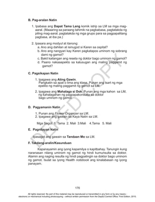 D
EPED
C
O
PY
176
B. Pag-aralan Natin
1. Ipabasa ang Dapat Tama Lang komik istrip sa LM sa mga mag-
aaral. (Maaaring sa paraang tahimik na pagbabasa, pagtatakda ng
piling mag-aaral, pagtatakda ng mga grupo para sa pagpapalitang
pagbasa, at iba pa.)
2. Ipasara ang modyul at itanong:
a. Ano ang dahilan at isinugod si Karen sa ospital?
b. Ano ang nangyari kay Karen pagkatapos uminom ng sobrang
dami ng gamot?
c. Bakit kailangan ang reseta ng doktor bago uminom ng gamot?
d. Paano nakaaapekto sa kalusugan ang maling paggamit ng
gamot?
C. Pagsikapan Natin
1. Ipagawa ang Ating Gawin.
Pangkatin sa apat o lima ang klase. Punan ang tsart ng mga 	
	 epekto ng maling paggamit ng gamot sa LM.
2. Ipagawa ang Mahalaga si Dok. Punan ang mga kahon sa LM,	
	 ng kahalagahan ng pagpapakonsulta sa doktor 			
bago uminom ng gamot.
D. Pagyamanin Natin
1. Punan ang Flower Organizer sa LM.
2. Ipagawa ang gawain sa Kaya Natin sa LM.
Mga Sagot: 1. Tama	 2. Mali 3.Mali 4.Tama 5. Mali
E. Pagnilayan Natin
Ipasagot ang gawain sa Tandaan Mo sa LM.		
F. Takdang-aralin/Kasunduan
	Kapanayamin ang iyong kapamilya o kapitbahay. Tanungin kung
naranasan nilang uminom ng gamot ng hindi kumunsulta sa doktor.
Alamin ang naging resulta ng hindi pagpatingin sa doktor bago uminom
ng gamot. Isulat sa iyong Health notebook ang kinalabasan ng iyong
panayam.
All rights reserved. No part of this material may be reproduced or transmitted in any form or by any means -
electronic or mechanical including photocopying – without written permission from the DepEd Central Office. First Edition, 2015.
 