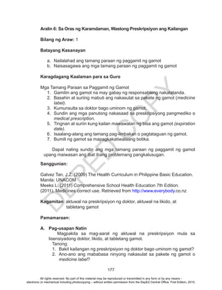 D
EPED
C
O
PY
177
Aralin 6: Sa Oras ng Karamdaman, Wastong Preskripsiyon ang Kailangan
	
Bilang ng Araw: 1
Batayang Kasanayan
a.	 Nailalahad ang tamang paraan ng paggamit ng gamot
b.	 Naisasagawa ang mga tamang paraan ng paggamit ng gamot
Karagdagang Kaalaman para sa Guro
Mga Tamang Paraan sa Paggamit ng Gamot
1.	 Gamitin ang gamot na may gabay ng responsableng nakatatanda.
2.	 Basahin at suriing mabuti ang nakasulat sa pakete ng gamot (medicine
label).
3.	 Kumunsulta sa doktor bago uminom ng gamot.
4.	 Sundin ang mga panutong nakasaad sa preskripsiyong pangmediko o
medical prescription.
5.	 Tingnan at suriin kung kailan mawawalan ng bisa ang gamot (expiration
date).
6.	 Isaalang-alang ang tamang pag-iimbakan o pagtataguan ng gamot.
7.	 Bumili ng gamot sa mapagkakatiwalaang botika.
Dapat nating sundin ang mga tamang paraan ng paggamit ng gamot
upang maiwasan ang ibat ibang problemang pangkalusugan.
Sanggunian:
Galvez Tan, J.Z. (2009) The Health Curriculum in Philippine Basic Education.
Manila: UNACOM
Meeks L. (2011) Comprehensive School Health Education 7th Edition.
(2011). Medicines correct use. Retrieved from http://www.everybody.co.nz
Kagamitan: aktuwal na preskripsiyon ng doktor, aktuwal na likido, at
	 tabletang gamot
Pamamaraan:
A.	 Pag-usapan Natin
Magpakita sa mag-aaral ng aktuwal na preskripsiyon mula sa
lisensiyadong doktor, likido, at tabletang gamot.
Tanong:
1.	 Bakit kailangan ng preskripsiyon ng doktor bago uminom ng gamot?
2.	 Ano-ano ang mababasa ninyong nakasulat sa pakete ng gamot o
medicine label?
All rights reserved. No part of this material may be reproduced or transmitted in any form or by any means -
electronic or mechanical including photocopying – without written permission from the DepEd Central Office. First Edition, 2015.
 