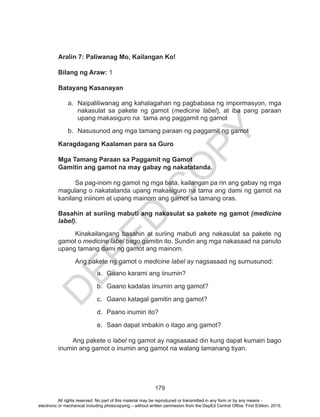 D
EPED
C
O
PY
179
Aralin 7: Paliwanag Mo, Kailangan Ko!	
Bilang ng Araw: 1
Batayang Kasanayan
a.	 Naipaliliwanag ang kahalagahan ng pagbabasa ng impormasyon, mga
nakasulat sa pakete ng gamot (medicine label), at iba pang paraan
upang makasiguro na tama ang paggamit ng gamot
b.	 Nasusunod ang mga tamang paraan ng paggamit ng gamot
Karagdagang Kaalaman para sa Guro
Mga Tamang Paraan sa Paggamit ng Gamot
Gamitin ang gamot na may gabay ng nakatatanda.
Sa pag-inom ng gamot ng mga bata, kailangan pa rin ang gabay ng mga
magulang o nakatatanda upang makasiguro na tama ang dami ng gamot na
kanilang iniinom at upang mainom ang gamot sa tamang oras.
Basahin at suriing mabuti ang nakasulat sa pakete ng gamot (medicine
label).
Kinakailangang basahin at suriing mabuti ang nakasulat sa pakete ng
gamot o medicine label bago gamitin ito. Sundin ang mga nakasaad na panuto
upang tamang dami ng gamot ang mainom.
Ang pakete ng gamot o medicine label ay nagsasaad ng sumusunod:
a.	 Gaano karami ang iinumin?
b.	 Gaano kadalas iinumin ang gamot?
c.	 Gaano katagal gamitin ang gamot?
d.	 Paano inumin ito?
e.	 Saan dapat imbakin o itago ang gamot?
Ang pakete o label ng gamot ay nagsasaad din kung dapat kumain bago
inumin ang gamot o inumin ang gamot na walang lamanang tiyan.
All rights reserved. No part of this material may be reproduced or transmitted in any form or by any means -
electronic or mechanical including photocopying – without written permission from the DepEd Central Office. First Edition, 2015.
 