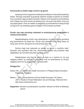 D
EPED
C
O
PY
180
Kumonsulta sa doktor bago uminom ng gamot.
	 Iwasanguminomnggamotnawalangkonsultasyonmulasalisensiyadong
doktor. Tanungin ang lahat ng gustong malaman tungkol sa gamot na nireseta
sa iyo ng doktor bago lumabas ng klinika. Dapat inumin ang gamot sa itinakdang
oras. Kapag may hindi nainom sa takdang oras, tanungin ang doktor kung ano
ang dapat gawin. Para sa mabilis na paggaling ng karamdaman huwag tumigil
sa pag-inom ng niresetang gamot hangga’t hindi sinasabi ng doktor.
Sundin ang mga panutong nakasaad sa preskripsiyong pangmediko o
medical prescription.
	 Napakahalagang sundin ang preskripsiyon ng doktor upang gumaling
ang karamdaman ng bawat tao. Sundin ang nakasaad kung ilang beses sa
isang araw iinumin ang gamot at ang tamang dami nito.
	 Suriing maigi ang nakasulat sa pakete ng gamot o medicine label.
Siyasatin ang expiration date nito. Karaniwang nakikita ang expiration date
pagkatapos ng manufacturing date ng isang gamot.
	 Nababawasan ang bias ng gamot na lipas na o expired na. Ito ang
nagiging dahilan ng matagal na paggaling mula sa karamdaman at minsan
nagiging sanhi din ng pagkakaroon ng ibang sakit.
Sanggunian:
Galvez Tan, J.Z. (2009) The Health Curriculum in Philippine Basic Education.	
	 Philippines. Publisher
Meeks L. (2011) Comprehensive School Health Education 7th Edition.
(2011). Guide to Proper Medication Use and Storage. Retrieved from
http://www.maximhome.com
Kagamitan: aktuwal na preskripsiyon ng doktor, aktuwal na likido at tabletang
		gamot
All rights reserved. No part of this material may be reproduced or transmitted in any form or by any means -
electronic or mechanical including photocopying – without written permission from the DepEd Central Office. First Edition, 2015.
 