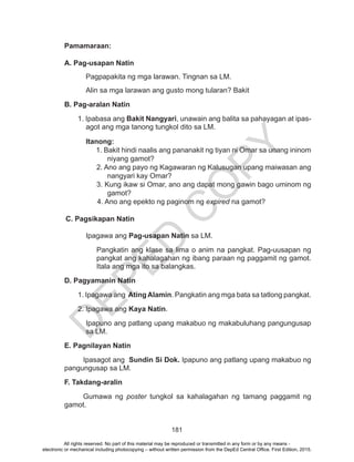 D
EPED
C
O
PY
181
Pamamaraan:
A. Pag-usapan Natin
	 Pagpapakita ng mga larawan. Tingnan sa LM.
Alin sa mga larawan ang gusto mong tularan? Bakit
B. Pag-aralan Natin
1. Ipabasa ang Bakit Nangyari, unawain ang balita sa pahayagan at ipas-
agot ang mga tanong tungkol dito sa LM.
	 Itanong:
1. Bakit hindi naalis ang pananakit ng tiyan ni Omar sa unang ininom
niyang gamot?
2. Ano ang payo ng Kagawaran ng Kalusugan upang maiwasan ang
nangyari kay Omar?
3. Kung ikaw si Omar, ano ang dapat mong gawin bago uminom ng
gamot?
4. Ano ang epekto ng paginom ng expired na gamot?
C. Pagsikapan Natin
Ipagawa ang Pag-usapan Natin sa LM.
Pangkatin ang klase sa lima o anim na pangkat. Pag-uusapan ng
pangkat ang kahalagahan ng ibang paraan ng paggamit ng gamot.
Itala ang mga ito sa balangkas.
D. Pagyamanin Natin
1. Ipagawa ang Ating Alamin. Pangkatin ang mga bata sa tatlong pangkat.
2. Ipagawa ang Kaya Natin.
Ipapuno ang patlang upang makabuo ng makabuluhang pangungusap
sa LM.
E. Pagnilayan Natin
Ipasagot ang Sundin Si Dok. Ipapuno ang patlang upang makabuo ng
pangungusap sa LM.
F. Takdang-aralin
Gumawa ng poster tungkol sa kahalagahan ng tamang paggamit ng
gamot.
All rights reserved. No part of this material may be reproduced or transmitted in any form or by any means -
electronic or mechanical including photocopying – without written permission from the DepEd Central Office. First Edition, 2015.
 