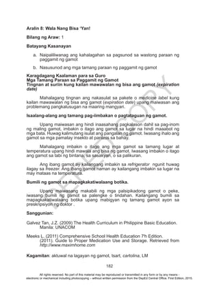 D
EPED
C
O
PY
182
Aralin 8: Wala Nang Bisa ‘Yan!
Bilang ng Araw: 1
Batayang Kasanayan
a.	 Naipaliliwanag ang kahalagahan sa pagsunod sa wastong paraan ng
paggamit ng gamot
b.	 Nasusunod ang mga tamang paraan ng paggamit ng gamot
Karagdagang Kaalaman para sa Guro
Mga Tamang Paraan sa Paggamit ng Gamot
Tingnan at suriin kung kailan mawawalan ng bisa ang gamot (expiration
date)
	 Mahalagang tingnan ang nakasulat sa pakete o medicine label kung
kailan mawawalan ng bisa ang gamot (expiration date) upang maiwasan ang
problemang pangkalusugan na maaring mangyari.
Isaalang-alang ang tamang pag-iimbakan o pagtataguan ng gamot.
	 Upang maiwasan ang hindi inaasahang pagkalason dahil sa pag-inom
ng maling gamot, imbakin o itago ang gamot sa lugar na hindi maaabot ng
mga bata. Huwag kalimutang isulat ang pangalan ng gamot. Iwasang ihalo ang
gamot sa mga pamatay insekto at panlinis sa bahay.
	 Mahalagang imbakin o itago ang mga gamot sa tamang lugar at
temperatura upang hindi mawala ang bisa ng gamot. Iwasang imbakin o itago
ang gamot sa tabi ng bintana, sa sasakyan, o sa palikuran.
	 Ang ibang gamot ay kailangang imbakin sa refrigerator ngunit huwag
ilagay sa freezer. Ang ibang gamot naman ay kailangang imbakin sa lugar na
may mataas na temperatura.
Bumili ng gamot sa mapagkakatiwalaang botika.
	 Upang maiwasang makabili ng mga palsipikadong gamot o peke,
iwasang bumili ng gamot sa palengke o tindahan. Kailangang bumili sa
mapagkakatiwalaang botika upang mabigyan ng tamang gamot ayon sa
preskripsiyon ng doktor .
Sanggunian:
Galvez Tan, J.Z. (2009) The Health Curriculum in Philippine Basic Education.	
	 Manila: UNACOM
Meeks L. (2011) Comprehensive School Health Education 7t
h Edition.
(2011). Guide to Proper Medication Use and Storage. Retrieved from
http://www.maximhome.com
Kagamitan: aktuwal na lagayan ng gamot, tsart, cartolina, LM
All rights reserved. No part of this material may be reproduced or transmitted in any form or by any means -
electronic or mechanical including photocopying – without written permission from the DepEd Central Office. First Edition, 2015.
 