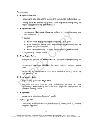 D
EPED
C
O
PY
183
Pamamaraan
A.	 Pag-usapan Natin
Tumawag ng mga bata upang sagutin ang sumusunod na tanong sa LM.
Tanong: Saan ka bumibili ng gamot? Ano ang isinasaalang-alang sa
pagpili ng pagbibilhan ng gamot? Bakit?
B.	 Pag-aralan Natin
1. Ipagawa ang Kalusugan Iingatan. Ipabasa ang tula at ipasagot ang
mga tanong sa LM.
2. Itanong:
a.	 Paano natin mapapangalagaan ang ating kalusugan?
b.	 Bakit kailangan nating suriin ang araw ng pagkawalang-bisa ng
gamot o expiration date?
c.	 Bakit kailangan nating bumili sa botikang mapagkakatiwalaan?
3. Ipagawa ang Gawain sa LM.
C.	 Pagsikapan Natin
Ipasagot ang gawain sa Tama Ba Ako. Ipasagot ang mga tanong sa
LM.
Ipagawa ang gawain sa Pabili Po! Pangkatin sa lima o anim ang buong
klase.
Magpasulat ng patalastas sa ½ cartolina tungkol sa tamang bilihan ng
mga gamot sa LM.
D.	 Pagyamanin Natin
Ipagawa ang gawain sa Kaya Natin.
Pangkatin ang mga bata sa lima. Ipaliliwanag ng mga bata ang
kasabihang: “Kalusugan ay makakamtan sa pagsunod sa paggamit ng
gamot sa tamang paraan.”
E.	 Pagnilayan
Ipagawa ang “Medicine Organizer” sa LM.
F.	 Takdang-aralin
Lumikha ng isang awitin na nagpapahayag ng kahalagahan ng tamang
paggamit ng gamot.
All rights reserved. No part of this material may be reproduced or transmitted in any form or by any means -
electronic or mechanical including photocopying – without written permission from the DepEd Central Office. First Edition, 2015.
 