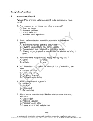 D
EPED
C
O
PY
184
Panghuling Pagtataya
I.	 Maramihang Pagpili
Panuto: Piliin ang letra ng tamang sagot. Isulat ang sagot sa iyong
papel.
1.	 Ano ang gagawin mo kapag expired na ang gamot?
A.	 Ilagay sa kahon.
B.	 Ibenta sa kaibigan.
C.	 Ibuhos sa inidoro.
D.	 Itapon sa labas ng bintana.
2.	 Paano natin maiiwasan ang maling pag-inom ng inaakalang
gamot?
A.	 Itapon lahat ng mga gamot sa basurahan.
B.	 Hayaang nakakalat ang mga gamot sa sala.
C.	 Tanggalin ang mga nakasulat sa pakete ng gamot.
D.	 Ihiwalay ang mga gamot sa mga kemikal na panlinis ng bahay o
gamit.
3.	 Kanino ka dapat magpakonsulta kapag ikaw ay may sakit?
A.	Doktor			C. Nanay
B.	 Midwife		 D. Nars
4.	 Ano ang dapat mong ipakita sa parmasya upang makabili ng ga-
mot?
A.	 Sakit sa katawan
B.	 Listahan ng Nanay
C.	 Pangalan ng gamot
D.	 Preskripsiyon ng doktor
5.	 Saan ka dapat bumili ng gamot?
A.	Parmasya
B.	Palengke
C.	 Restaurant
D.	Sari-sari store
6.	 Alin sa mga sumusunod ang hindi karaniwang nararanasan ng
mga bata?
A.	 Ubo at sipon
B.	 Paglilinis ng sugat
C.	 Pagkakaroon ng allergy
D.	 Lagnat at pananakit ng kalamnan
All rights reserved. No part of this material may be reproduced or transmitted in any form or by any means -
electronic or mechanical including photocopying – without written permission from the DepEd Central Office. First Edition, 2015.
 