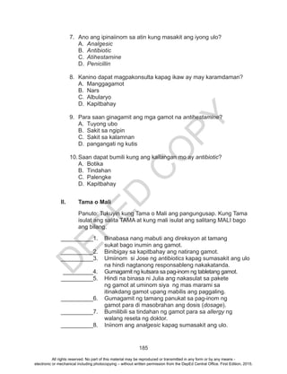 D
EPED
C
O
PY
185
7.	 Ano ang ipinaiinom sa atin kung masakit ang iyong ulo?
A.	 Analgesic
B.	 Antibiotic
C.	 Atihestamine
D.	 Penicillin
8.	 Kanino dapat magpakonsulta kapag ikaw ay may karamdaman?
A.	Manggagamot
B.	Nars
C.	Albularyo
D.	Kapitbahay
9.	 Para saan ginagamit ang mga gamot na antihestamine?
A.	 Tuyong ubo
B.	 Sakit sa ngipin
C.	 Sakit sa kalamnan
D.	 pangangati ng kutis
10.	Saan dapat bumili kung ang kailangan mo ay antibiotic?
A.	Botika
B.	Tindahan
C.	Palengke
D.	Kapitbahay
II.	 Tama o Mali
Panuto: Tukuyin kung Tama o Mali ang pangungusap. Kung Tama
isulat ang salita TAMA at kung mali isulat ang salitang MALI bago
ang bilang.
__________1.	 Binabasa nang mabuti ang direksyon at tamang
sukat bago inumin ang gamot.
__________2.	 Binibigay sa kapitbahay ang natirang gamot.
__________3.	 Umiinom si Jose ng antibiotics kapag sumasakit ang ulo 	
		 na hindi nagtanong responsableng nakakatanda.
__________4.	 Gumagamit ng kutsara sa pag-inom ng tabletang gamot.
__________5.	 Hindi na binasa ni Julia ang nakasulat sa pakete
	 ng gamot at uminom siya ng mas marami sa
	 itinakdang gamot upang mabilis ang paggaling.
__________6.	 Gumagamit ng tamang panukat sa pag-inom ng
gamot para di masobrahan ang dosis (dosage).
__________7.	 Bumilibili sa tindahan ng gamot para sa allergy ng
	 walang reseta ng doktor.
__________8.	 Iniinom ang analgesic kapag sumasakit ang ulo.
All rights reserved. No part of this material may be reproduced or transmitted in any form or by any means -
electronic or mechanical including photocopying – without written permission from the DepEd Central Office. First Edition, 2015.
 