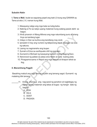 D
EPED
C
O
PY
190
Subukin Natin
I. Tama o Mali. Isulat sa sagutang papel ang tsek (/) kung ang GAWAIN ay
Tama at ekis ( X ) naman kung Mali.
1. Masayang naligo ang mga bata sa tubig-baha.
2. Nakinig si Fe sa radyo upang malaman kung walang pasok dahil sa
bagyo.
3. Hindi pinansin ni Mang Alfonso ang mga natumbang puno at sirang
linya sa kanilang lugar.
4. Inilayo ni Dan sa kurtina ang kandilang may sindi.
5. Ipinaskil ni Inay ang numero ng teleponong dapat tawagan sa oras 	
	 ng sakuna.
6. Lasing na nagmaneho ang tsuper.
7. Sumali si Erica sa earthquake drill ng paaralan.
8. Gumamit si Michael ng kawayang kanyon noong BagongTaon.
9. Nanonood ng pailaw sa plasa sina Helen at Julia tuwing pista.
10. Pinagsama-sama ni Repot ang mga basura at itinapon lahat sa 		
	 ilog.
II. Maramihang Pagpili
Basahing mabuti ang mga tanong at piliin ang tamang sagot. Gumamit ng
malaking titik lamang.
______11. Anong ahensiya ang nag-aaral ng panahon at nagbibigay ng
	 signal upang malaman ang lakas at bugso ng hangin dala ng
bagyo?
A.	DOH
B.	DILG
C.	DOST
D.	PAGASA
All rights reserved. No part of this material may be reproduced or transmitted in any form or by any means -
electronic or mechanical including photocopying – without written permission from the DepEd Central Office. First Edition, 2015.
 