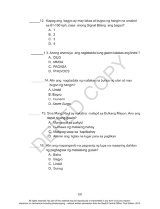D
EPED
C
O
PY
191
______12. Kapag ang bagyo ay may lakas at bugso ng hangin na umabot 	
	 sa 61-100 kph, nasa anong Signal Bilang ang bagyo?
A.	1
B.	2
C.	3
D.	4
	 	
_______1 3. Anong ahensiya ang nagtatakda kung gaano kalakas ang lindol ?
A.	DILG
B.	MMDA
C.	PAGASA
D.	PHILVOCS
_______14. Alin ang nagdadala ng malakas na buhos ng ulan at may 		
	 bugso ng hangin?
		 A. Lindol
		 B. Bagyo
		C. Tsunami
		D. Storm Surge
______ 15. Sina Mang Raul ay nakatira malapit sa Bulkang Mayon. Ano ang	
	 dapat niyang gawin?
A.	 Mamasyal sa paligid
B.	 Gumawa ng malaking bahay
C.	 Makipag-usap sa kapitbahay
D.	 Alamin ang ligtas na lugar para sa paglikas
______16. Alin ang mapanganib na pagyanig ng lupa na maaaring dahilan 	
	 ng pagbagsak ng malalaking gusali?
A.	Baha
B.	Bagyo
C.	Lindol
D.	Sunog
All rights reserved. No part of this material may be reproduced or transmitted in any form or by any means -
electronic or mechanical including photocopying – without written permission from the DepEd Central Office. First Edition, 2015.
 