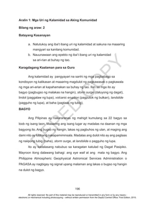 D
EPED
C
O
PY
196
Aralin 1: Mga Uri ng Kalamidad sa Aking Komunidad
Bilang ng araw: 2
Batayang Kasanayan
a.	 Natutukoy ang iba’t ibang uri ng kalamidad at sakuna na maaaring
mangyari sa kanilang komunidad.
b.	 Nauunawaan ang epekto ng iba’t ibang uri ng kalamidad 		
sa ari-rian at buhay ng tao.
Karagdagang Kaalaman para sa Guro
	 Ang kalamidad ay pangyayari na sanhi ng mga pagbabago sa
kondisyon ng kalikasan at maaaring magdulot ng pagkawasak o pagkawala
ng mga ari-arian at kapahamakan sa buhay ng tao. Ilan sa mga ito ay
bagyo (pagbugso ng malakas na hangin), storm surge (daluyong ng dagat),
lindol (paggalaw ng lupa), volcanic eruption (pagputok ng bulkan), landslide
(pagguho ng lupa), at baha (pagtaas ng tubig).
BAGYO
	 Ang Pilipinas ay nakararanas ng mahigit kumulang sa 22 bagyo sa
loob ng isang taon. Maaaring ang isang lugar ay madalas na daanan ng mga
bagyong ito. Ang bugso ng hangin, lakas ng pagbuhos ng ulan, at maging ang
dami nito ay lubhang nakapamiminsala. Madalas ang dulot nito ay ang pagtaas
ng naiipong tubig (baha), storm surge, at landslide o pagguho ng lupa.
	 Ito ay kadalasang nabubuo sa karagatan katulad ng Dagat Pasipiko.
Mayroon itong dalawang bahagi: ang eye wall at ang mata ng bagyo. Ang
Philippine Atmospheric Geophysical Astromical Services Administration o
PAGASA ay nagbigay ng signal upang malaman ang lakas o bugso ng hangin
na dulot ng bagyo.
All rights reserved. No part of this material may be reproduced or transmitted in any form or by any means -
electronic or mechanical including photocopying – without written permission from the DepEd Central Office. First Edition, 2015.
 