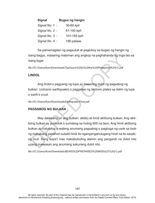 D
EPED
C
O
PY
197
	 Signal	 Bugso ng hangin
	 Signal No. 1	 : 	 30-60 kph
	 Signal No. 2	:	 61-100 kph
	 Signal No. 3	:	 101-185 kph
	 Signal No. 4	 : 	 186 pataas
	 Sa pamamagitan ng pagsukat at pagtukoy sa bugso ng hangin ng
isang bagyo, maaaring malaman ang angkop na paghahanda ng mga tao sa
isang lugar.
file:///C:/Users/Acer/Downloads/Typhoons%20in%20the%20Philippines%20(1).pdf
LINDOL
	 Ang lindol o pagyanig ng lupa ay maaaring dulot ng pagsabog ng
bulkan (volcanic earthquake) o paggalaw ng tectonic plates sa ilalim ng lupa
o earth’s crust.
file:///C:/Users/Acer/Downloads/Earthquake-Final.pdf
PAGSABOG NG BULKAN
	 May dalawang uri ang bulkan: aktibo at hindi aktibong bulkan. Ang akti-
bong bulkan ay pumutok o sumabog sa huling 600 na taon. Ang hindi aktibong
bulkan ay natutulog o walang anumang pagsabog o pagbuga ng usok sa loob
ng mahabang panahon subalit hindi ito ngangangahulugang hindi na ito sasab-
og muli. Kung kaya’t mas makabubuting alamin ang panganib na dulot nito
upang maiwasan ang anumang sakunang dulot nito.
file:///C:/Users/Acer/Downloads/BEING%20PREPARED%20MODULE%20(1).pdf
All rights reserved. No part of this material may be reproduced or transmitted in any form or by any means -
electronic or mechanical including photocopying – without written permission from the DepEd Central Office. First Edition, 2015.
 