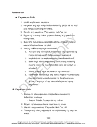 D
EPED
C
O
PY
198
Pamamaraan
A.	 Pag-usapan Natin
1.	 Ipaskil ang larawan sa pisara.
2.	 Pangkatin ang mga mag-aaral at bumuo ng grupo sa na may
apat hanggang limang miyembro.
3.	 Gamitin ang gawain sa “Pag-usapan Natin”sa LM.
4.	 Bigyan ng oras ang bawat grupo na ibahagi ang gawain sa
buong klase.
5.	 Ibuod ang mahahalagang saloobin at impormasyon mula sa
pagbabahagi ng bawat pangkat.
6.	 Itanong sa klase ang mga sumusunod:
a.	 Ano-ano ang inyong natutuhan batay sa paglalahad ng
inyong kamag-aaral? (Itala ang sagot sa pisara.)
b.	 Magkakatulad ba ang inyong naisip na salita/kaisipan?
c.	 Bakit ninyo naisip ang salitang ito? Ano ang maaaring
maging epekto ng mga kalamidad na ito sa buhay? sa
ari-arian?
d.	 Paano maging ligtas sa panahon ng kalamidad?
e.	 Naranasan na ba ninyo ang ilan sa mga ito? Tumawag ng
mag-aaral para sa pagbabahagi ng ilang karanasan.
f.	 Ano-ano ang mga uri ng kalamidad ayon sa inyong
paglalahad?
B.	 Pag-aralan Natin
1.	 Bumuo ng tatlong pangkat, magtakda ng isang uri ng
kalamidad o sakuna.
1-	 bagyo, 2-lindol, 3- pagputok ng bulkan
2.	 Bigyan ng bilang ang bawat miyembro ng grupo.
3.	 Gamitin ang gawain sa “Pag-aralan Natin” sa LM.
4.	 Tawagin ang bilang ng pangkat na magbabahagi ng sagot sa
klase.
All rights reserved. No part of this material may be reproduced or transmitted in any form or by any means -
electronic or mechanical including photocopying – without written permission from the DepEd Central Office. First Edition, 2015.
 