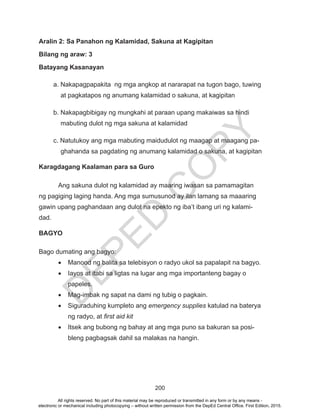 D
EPED
C
O
PY
200
Aralin 2: Sa Panahon ng Kalamidad, Sakuna at Kagipitan
Bilang ng araw: 3
Batayang Kasanayan
a. Nakapagpapakita ng mga angkop at nararapat na tugon bago, tuwing
at pagkatapos ng anumang kalamidad o sakuna, at kagipitan
b. Nakapagbibigay ng mungkahi at paraan upang makaiwas sa hindi
mabuting dulot ng mga sakuna at kalamidad
c. Natutukoy ang mga mabuting maidudulot ng maagap at maagang pa-
ghahanda sa pagdating ng anumang kalamidad o sakuna, at kagipitan
Karagdagang Kaalaman para sa Guro
	 Ang sakuna dulot ng kalamidad ay maaring iwasan sa pamamagitan
ng pagiging laging handa. Ang mga sumusunod ay ilan lamang sa maaaring
gawin upang paghandaan ang dulot na epekto ng iba’t ibang uri ng kalami-
dad.
BAGYO
Bago dumating ang bagyo:
•	 Manood ng balita sa telebisyon o radyo ukol sa papalapit na bagyo.
•	 Iayos at itabi sa ligtas na lugar ang mga importanteng bagay o
papeles.
•	 Mag-imbak ng sapat na dami ng tubig o pagkain.
•	 Siguraduhing kumpleto ang emergency supplies katulad na baterya
ng radyo, at first aid kit
•	 Itsek ang bubong ng bahay at ang mga puno sa bakuran sa posi-
bleng pagbagsak dahil sa malakas na hangin.
All rights reserved. No part of this material may be reproduced or transmitted in any form or by any means -
electronic or mechanical including photocopying – without written permission from the DepEd Central Office. First Edition, 2015.
 