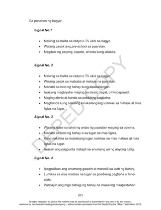 D
EPED
C
O
PY
201
Sa panahon ng bagyo:
Signal No.1
•	 Makinig sa balita sa radyo o TV ukol sa bagyo.
•	 Walang pasok ang pre-school sa paaralan.
•	 Magdala ng payong, kapote, at bota kung lalabas.
Signal No. 2
•	 Makinig sa balita sa radyo o TV ukol sa bagyo.
•	 Walang pasok sa mababa at mataas na paaralan.
•	 Manatili sa loob ng bahay kung kinakailangan.
•	 Iwasang magbiyahe maging sa daan, dagat, o himpapawid.
•	 Maging alerto at handa sa posibleng pagbaha.
•	 Maghanda kung sakaling kinakailangang lumikas sa mataas at mas
ligtas na lugar.
Signal No. 3
•	 Walang klase sa lahat ng antas ng paaralan maging sa opisina.
•	 Manatili sa loob ng bahay o sa lugar na mas ligtas.
•	 Kung nakatira sa mababang lugar, lumikas sa mas mataas at mas
ligtas na lugar.
•	 Iwasan ang pagpunta malapit sa anumang uri ng anyong tubig.
Signal No. 4
•	 Ipagpaliban ang anumang gawain at manatili sa loob ng bahay.
•	 Lumikas sa mas mataas na lugar sa posibleng pagbaha o land-
slide.
•	 Patibayin ang mga bahagi ng bahay na maaaring maapektuhan.
All rights reserved. No part of this material may be reproduced or transmitted in any form or by any means -
electronic or mechanical including photocopying – without written permission from the DepEd Central Office. First Edition, 2015.
 