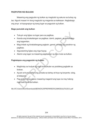 D
EPED
C
O
PY
204
PAGPUTOK NG BULKAN
	 Maaaring ang pagputok ng bulkan ay magdulot ng sakuna sa buhay ng
tao. Ngunit maaari rin itong magdulot ng maganda sa kalikasan. Nagbabago
ang anyo at topograpiya ng isang lugar sa pagputok ng bulkan.
Bago pumutok ang bulkan
•	 Tukuyin ang ligtas na lugar para sa paglikas.
•	 Ihanda ang kinakailangan sa paglikas: damit, pagkain, at mahahalag-
ang kagamitan.
•	 Mag-imbak ng kinakailangang pagkain, gamot, at tubig sa panahon ng
paglikas.
•	 Siguraduhing ligtas ang mga hayop.
•	 Alamin ang lugar na maaaring pagdaanan ng lava mula sa bulkan.
Pagkatapos ang pagputok ng bulkan
•	 Maghintay sa hudyat ng mga kinauukulan sa posibleng pagbalik sa
tirahan.
•	 Ayusin at kumpunihin ang pinsala sa bahay at linya ng koryente, tubig,
at telepono.
•	 Pag-aralan kung paano maaaring magamit ang lupa na may halong
mga bato mula sa bulkan.
file:///C:/Users/Acer/Downloads/BEING%20PREPARED%20MODULE%20(1).pdf
All rights reserved. No part of this material may be reproduced or transmitted in any form or by any means -
electronic or mechanical including photocopying – without written permission from the DepEd Central Office. First Edition, 2015.
 