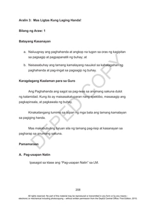 D
EPED
C
O
PY
208
Aralin 3: Mas Ligtas Kung Laging Handa!
Bilang ng Araw: 1
Batayang Kasanayan
a.	 Naiiuugnay ang paghahanda at angkop na tugon sa oras ng kagipitan
sa pagsagip at pagpapanatili ng buhay; at
b.	 Naisasabuhay ang tamang kamalayang nauukol sa kahalagahan ng
paghahanda at pag-iingat sa pagsagip ng buhay.
Karagdagang Kaalaman para sa Guro
	 Ang Paghahanda ang sagot sa pag-iwas sa anumang sakuna dulot
ng kalamidad. Kung ito ay maisasakatuparan nang epektibo, masasagip ang
pagkapinsala, at pagkawala ng buhay.
	 Kinakailangang tumimo sa isipan ng mga bata ang tamang kamalayan
sa pagiging handa.
	 Mas makabubuting turuan sila ng tamang pag-iisip at kasanayan sa
pagharap sa anumang sakuna.
Pamamaraan
A.	 Pag-usapan Natin
Ipasagot sa klase ang “Pag-usapan Natin” sa LM.
All rights reserved. No part of this material may be reproduced or transmitted in any form or by any means -
electronic or mechanical including photocopying – without written permission from the DepEd Central Office. First Edition, 2015.
 