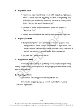 D
EPED
C
O
PY
209
B.	 Pag-aralan Natin
1. Tipunin ang mga miyembro ng bawat ERT. Magtalaga ng tagapag-
salita sa bawat pangkat. Bigyan ng panahon na magbahagi ang
bawat pangkat ng kanilang pagninilay ang artikulo sa Pag-aralan
Natin, “Maging Mapanuri, Mapagmatyag”.
2. Ipasagot sa bawat pangkat sa manila paper ang gawain sa
“Mag-ingat Tayo”.
3. Itanong: Paano maiiwasan ang dulot ng ganitong klaseng kalamidad?
C.	 Pagsikapan Natin
A. Pangkatin ang klase ayon sa napagkasunduan. Ipagawa ang
isang poster sa bawat ERT na naghihikayat sa mga tao sa kanil-
ang komunidad na maging handa sa anumang uri ng kalamidad o
sakuna na maaaring maganap sa kanilang pamayanan.
B. Ipagawa ang Gawain A at B sa LM.
D.	 Pagyamanin Natin
Bumuo ng tatlong pangkat. Ipakita ng bawat pangkat sa pamamag-
itan ng infomercial ang kahalagahan ng maagang paghahanda sa anumang
kalamidad at sakuna.
E. Pagnilayan Natin
Ipasagot sa klase ang gawain sa “Kaya Natin ‘To”.
Kompletuhin ang pangungusap sa loob ng talk balloon upang 		
makabuo ng saloobin.
All rights reserved. No part of this material may be reproduced or transmitted in any form or by any means -
electronic or mechanical including photocopying – without written permission from the DepEd Central Office. First Edition, 2015.
 