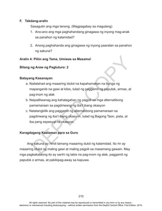 D
EPED
C
O
PY
210
F. Takdang-aralin
Sasagutin ang mga tanong. (Magpagabay sa magulang)
1.	 Ano-ano ang mga paghahandang ginagawa ng inyong mag-anak
sa panahon ng kalamidad?
2.	 Anong paghahanda ang ginagawa ng inyong paaralan sa panahon
ng sakuna?
Aralin 4: Piliin ang Tama, Umiwas sa Masama!
Bilang ng Araw ng Pagtuturo: 2
Batayang Kasanayan
a. Nailalahad ang maaaring idulot na kapahamakan na bunga ng
mapanganib na gawi at kilos, tulad ng paggamit ng paputok, armas, at
pag-inom ng alak
b. Naipaliliwanag ang kahalagahan ng pagpili sa mga alternatibong
pamamaraan sa pagdiriwang ng iba’t ibang okasyon
c. Natatangkilik ang paggamit ng alternatibong pamamaraan sa
pagdiriwang ng iba’t ibang okasyon, tulad ng Bagong Taon, pista, at
iba pang espesyal na okasyon.
Karagdagang Kaalaman para sa Guro
Ang sakuna ay hindi lamang maaaring dulot ng kalamidad. Ito rin ay
maaaring idulot ng maling gawi at maling pagpili sa masamang gawain. May
mga pagkakataong ito ay sanhi ng labis na pag-inom ng alak, paggamit ng
paputok o armas, at pakikipag-away sa kapuwa.
All rights reserved. No part of this material may be reproduced or transmitted in any form or by any means -
electronic or mechanical including photocopying – without written permission from the DepEd Central Office. First Edition, 2015.
 