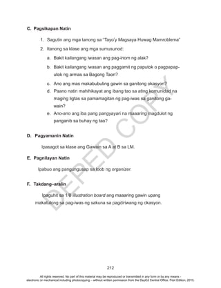 D
EPED
C
O
PY
212
C.	 Pagsikapan Natin
1.	 Sagutin ang mga tanong sa “Tayo’y Magsaya Huwag Mamroblema”
2.	 Itanong sa klase ang mga sumusunod:
a.	 Bakit kailangang iwasan ang pag-inom ng alak?
b.	 Bakit kailangang iwasan ang paggamit ng paputok o pagpapap-
utok ng armas sa Bagong Taon?
c.	 Ano ang mas makabubuting gawin sa ganitong okasyon?
d.	 Paano natin mahihikayat ang ibang tao sa ating komunidad na
maging ligtas sa pamamagitan ng pag-iwas sa ganitong ga-
wain?
e.	 Ano-ano ang iba pang pangyayari na maaaring magdulot ng
panganib sa buhay ng tao?
D.	 Pagyamanin Natin
Ipasagot sa klase ang Gawain sa A at B sa LM.
E.	 Pagnilayan Natin
Ipabuo ang pangungusap sa loob ng organizer.
F.	Takdang–aralin
Ipaguhit sa 1/8 illustration board ang maaaring gawin upang
makatulong sa pag-iwas ng sakuna sa pagdiriwang ng okasyon.
All rights reserved. No part of this material may be reproduced or transmitted in any form or by any means -
electronic or mechanical including photocopying – without written permission from the DepEd Central Office. First Edition, 2015.
 
