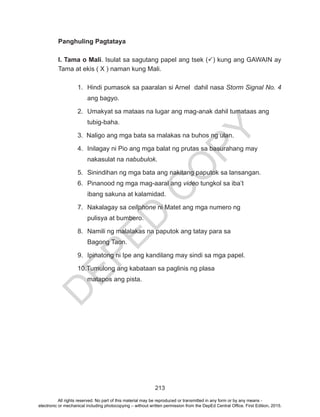 D
EPED
C
O
PY
213
Panghuling Pagtataya
I. Tama o Mali. Isulat sa sagutang papel ang tsek () kung ang GAWAIN ay
Tama at ekis ( X ) naman kung Mali.
1.	 Hindi pumasok sa paaralan si Arnel dahil nasa Storm Signal No. 4
ang bagyo.
2.	 Umakyat sa mataas na lugar ang mag-anak dahil tumataas ang
tubig-baha.
3. Naligo ang mga bata sa malakas na buhos ng ulan.
4.	 Inilagay ni Pio ang mga balat ng prutas sa basurahang may
nakasulat na nabubulok.
5.	 Sinindihan ng mga bata ang nakitang paputok sa lansangan.
6.	 Pinanood ng mga mag-aaral ang video tungkol sa iba’t
ibang sakuna at kalamidad.
7.	 Nakalagay sa cellphone ni Matet ang mga numero ng
pulisya at bumbero.
8.	 Namili ng malalakas na paputok ang tatay para sa
Bagong Taon.
9.	 Ipinatong ni Ipe ang kandilang may sindi sa mga papel.
10.Tumulong ang kabataan sa paglinis ng plasa
matapos ang pista.
All rights reserved. No part of this material may be reproduced or transmitted in any form or by any means -
electronic or mechanical including photocopying – without written permission from the DepEd Central Office. First Edition, 2015.
 