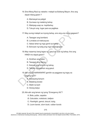 D
EPED
C
O
PY
215
16.	Sina Mang Raul ay nakatira malapit sa Bulkang Mayon. Ano ang
dapat nilang gawin ?
A. Mamasyal sa paligid
B. Gumawa ng malaking bahay
C. Makipag-usap sa kapitbahay
D. Tukuyin ang lugar para sa paglikas
17.	May sunog malapit sa inyong bahay, ano ang una mong gagawin?
A. Tawagan ang bombero
B. Lumabas at makiusyuso
C. Ilabas lahat ng mga gamit sa bahay
D. Buhusan ng tubig ang mga kasangkapan
18.	May naaamoy kang tagas ng gasul sa loob ng bahay. Ano ang
HINDI mo dapat gawin?
A. Sindihan ang kalan.
B. Tawagan ang Nanay.
C. Buksan ang bintana ng bahay.
D. Takpan ng basahan ang gasul.
19.	Alin ang DI-NARARAPAT gamitin sa paggawa ng ingay sa
bagong taon?
A. Kawayang kanyon
B. Malaking torotot
C. Maliit na baril
D. Sirang batya
20.	Alin-alin ang laman ng iyong “Emergency Kit”?
A. Bola, pulbo, sapatos
B. Calculator, notebook, ballpen
C. Flashlight, gamot, biscuit, tubig
D. Loom bands, slum book, rubber bonds
All rights reserved. No part of this material may be reproduced or transmitted in any form or by any means -
electronic or mechanical including photocopying – without written permission from the DepEd Central Office. First Edition, 2015.
 