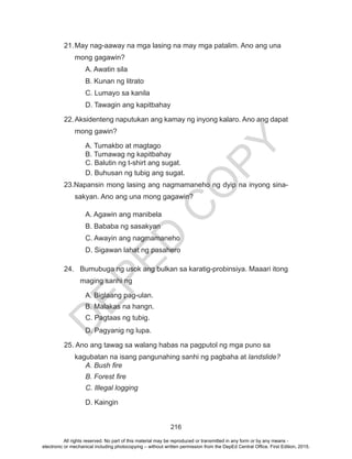 D
EPED
C
O
PY
216
21.	May nag-aaway na mga lasing na may mga patalim. Ano ang una
mong gagawin?
A. Awatin sila
B. Kunan ng litrato
C. Lumayo sa kanila
D. Tawagin ang kapitbahay
22.	Aksidenteng naputukan ang kamay ng inyong kalaro. Ano ang dapat
mong gawin?
A. Tumakbo at magtago
B. Tumawag ng kapitbahay
C. Balutin ng t-shirt ang sugat.
D. Buhusan ng tubig ang sugat.
23.Napansin mong lasing ang nagmamaneho ng dyip na inyong sina-
sakyan. Ano ang una mong gagawin?
A. Agawin ang manibela
B. Bababa ng sasakyan
C. Awayin ang nagmamaneho
D. Sigawan lahat ng pasahero
24.	 Bumubuga ng usok ang bulkan sa karatig-probinsiya. Maaari itong
maging sanhi ng
A. Biglaang pag-ulan.
B. Malakas na hangn.
C. Pagtaas ng tubig.
D. Pagyanig ng lupa.
25. Ano ang tawag sa walang habas na pagputol ng mga puno sa
kagubatan na isang pangunahing sanhi ng pagbaha at landslide?
A. Bush fire
B. Forest fire
C. Illegal logging
D. Kaingin
All rights reserved. No part of this material may be reproduced or transmitted in any form or by any means -
electronic or mechanical including photocopying – without written permission from the DepEd Central Office. First Edition, 2015.
 
