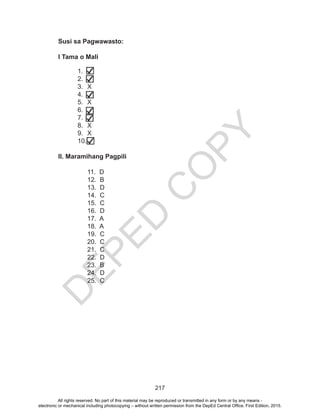 D
EPED
C
O
PY
217
Susi sa Pagwawasto:
I Tama o Mali				
1.	
2.	
3.	X
4.	
5.	X
6.	
7.	
8.	X
9.	X
10.	
II. Maramihang Pagpili
11. D		
12. B	
13. D	
14. C	
15. C	
16. D	
17. A	
18. A 	
19. C
20. C
21. C
22. D
23. B
24. D
25. C
All rights reserved. No part of this material may be reproduced or transmitted in any form or by any means -
electronic or mechanical including photocopying – without written permission from the DepEd Central Office. First Edition, 2015.
 