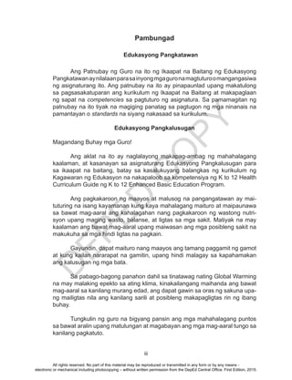 D
EPED
C
O
PY
iii
Pambungad
				Edukasyong Pangkatawan	
	 Ang Patnubay ng Guro na ito ng Ikaapat na Baitang ng Edukasyong
Pangkatawanaynilalaanparasainyongmgaguronamagtuturoomangangasiwa
ng asignaturang ito. Ang patnubay na ito ay pinapaunlad upang makatulong
sa pagsasakatuparan ang kurikulum ng Ikaapat na Baitang at makapaglaan
ng sapat na competencies sa pagtuturo ng asignatura. Sa pamamagitan ng
patnubay na ito tiyak na magiging panatag sa pagtugon ng mga ninanais na
pamantayan o standards na siyang nakasaad sa kurikulum.
Edukasyong Pangkalusugan
Magandang Buhay mga Guro!
	 Ang aklat na ito ay naglalayong makapag-ambag ng mahahalagang
kaalaman, at kasanayan sa asignaturang Edukasyong Pangkalusugan para
sa ikaapat na baitang, batay sa kasalukuyang balangkas ng kurikulum ng
Kagawaran ng Edukasyon na nakapaloob sa kompetensiya ng K to 12 Health
Curriculum Guide ng K to 12 Enhanced Basic Education Program.
	 Ang pagkakaroon ng maayos at malusog na pangangatawan ay mai-
tuturing na isang kayamanan kung kaya mahalagang maituro at maipaunawa
sa bawat mag-aaral ang kahalagahan nang pagkakaroon ng wastong nutri-
syon upang maging wasto, balanse, at ligtas sa mga sakit. Matiyak na may
kaalaman ang bawat mag-aaral upang maiwasan ang mga posibleng sakit na
makukuha sa mga hindi ligtas na pagkain.
	
	 Gayundin, dapat maituro nang maayos ang tamang paggamit ng gamot
at kung kailan nararapat na gamitin, upang hindi malagay sa kapahamakan
ang kalusugan ng mga bata.
	
	 Sa pabago-bagong panahon dahil sa tinatawag nating Global Warming
na may malaking epekto sa ating klima, kinakailangang maihanda ang bawat
mag-aaral sa kanilang murang edad, ang dapat gawin sa oras ng sakuna upa-
ng mailigtas nila ang kanilang sarili at posibleng makapagligtas rin ng ibang
buhay.
	 Tungkulin ng guro na bigyang pansin ang mga mahahalagang puntos
sa bawat aralin upang matulungan at magabayan ang mga mag-aaral tungo sa
kanilang pagkatuto.
All rights reserved. No part of this material may be reproduced or transmitted in any form or by any means -
electronic or mechanical including photocopying – without written permission from the DepEd Central Office. First Edition, 2015.
 