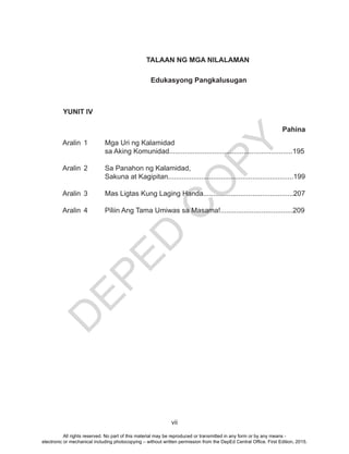 D
EPED
C
O
PY
vii
YUNIT IV
Aralin 1 Mga Uri ng Kalamidad
sa Aking Komunidad...............................................................195
Aralin 2 Sa Panahon ng Kalamidad,
Sakuna at Kagipitan................................................................199
Aralin 3 Mas Ligtas Kung Laging Handa..............................................207
Aralin 4 Piliin Ang Tama Umiwas sa Masama!.....................................209
Pahina
TALAAN NG MGA NILALAMAN
Edukasyong Pangkalusugan
All rights reserved. No part of this material may be reproduced or transmitted in any form or by any means -
electronic or mechanical including photocopying – without written permission from the DepEd Central Office. First Edition, 2015.
 