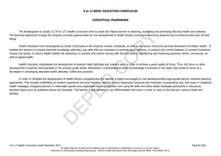 D
EPED
C
O
PY
K to 12 BASIC EDUCATION CURRICULUM
K to 12 Health Curriculum Guide December 2013 Page 2 of 66
CONCEPTUAL FRAMEWORK
The Kindergarten to Grade 12 (“K to 12”) Health curriculum aims to assist the Filipino learner in attaining, sustaining and promoting life-long health and wellness.
The learning experience through the program provides opportunities for the development of health literacy competencies among students and to enhance their over-all well-
being.
Health Education from Kindergarten to Grade 10 focuses on the physical, mental, emotional, as well as the social, moral and spiritual dimensions of holistic health. It
enables the learners to acquire essential knowledge, attitudes, and skills that are necessary to promote good nutrition; to prevent and control diseases; to prevent substance
misuse and abuse; to reduce health-related risk behaviors; to prevent and control injuries with the end-view of maintaining and improving personal, family, community, as
well as global health.
Health Education emphasizes the development of positive heath attitudes and relevant skills in order to achieve a good quality of living. Thus, the focus on skills
development is explicitly demonstrated in the primary grade levels. Meanwhile, a comprehensive body of knowledge is provided in the upper year levels to serve as a
foundation in developing desirable health attitudes, habits and practices.
In order to facilitate the development of health literacy competencies, the teacher is highly encouraged to use developmentally-appropriate learner-centered teaching
approaches. This includes scaffolding on student experience and prior learning; utilizing culture-responsive scenarios and materials; incorporating arts, and music in imparting
health messages; engaging learners in meaningful games and cooperative learning activities; and using life skills and value-based strategies particularly in discussing
sensitive topics such as substance abuse and sexuality. The teacher is also advised to use differentiated instruction in order to cater to the learners’ various needs and
abilities.
All rights reserved. No part of this material may be reproduced or transmitted in any form or by any means -
electronic or mechanical including photocopying – without written permission from the DepEd Central Office. First Edition, 2015.
 