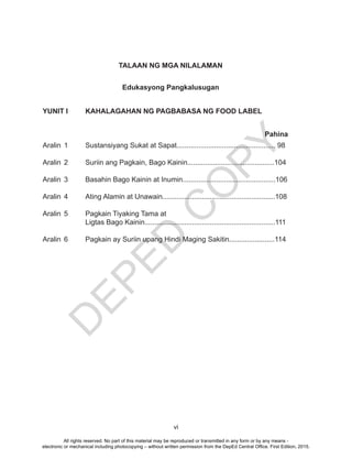 D
EPED
C
O
PY
vi
Edukasyong Pangkalusugan
YUNIT I KAHALAGAHAN NG PAGBABASA NG FOOD LABEL
Aralin 1 Sustansiyang Sukat at Sapat.................................................. 98
Aralin 2 Suriin ang Pagkain, Bago Kainin............................................104
Aralin 3 Basahin Bago Kainin at Inumin...............................................106
Aralin 4 Ating Alamin at Unawain.........................................................108
Aralin 5 Pagkain Tiyaking Tama at
Ligtas Bago Kainin..................................................................111
Aralin 6 Pagkain ay Suriin upang Hindi Maging Sakitin.......................114
Pahina
TALAAN NG MGA NILALAMAN
All rights reserved. No part of this material may be reproduced or transmitted in any form or by any means -
electronic or mechanical including photocopying – without written permission from the DepEd Central Office. First Edition, 2015.
 