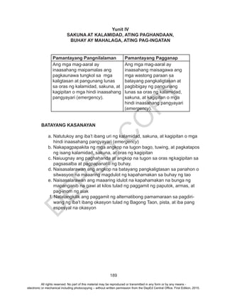 D
EPED
C
O
PY
189
Yunit IV
SAKUNA AT KALAMIDAD, ATING PAGHANDAAN,
BUHAY AY MAHALAGA, ATING PAG-INGATAN
Pamantayang Pangnilalaman Pamantayang Pagganap
Ang mga mag-aaral ay
inaasahang maipamalas ang
pagkaunawa tungkol sa mga
kaligtasan at pangunang lunas
sa oras ng kalamidad, sakuna, at
kagipitan o mga hindi inaasahang
pangyayari (emergency).
Ang mga mag-aaral ay
inaasahang maisagawa ang
mga wastong paraan sa
batayang pangkaligtasan at
pagbibigay ng pangunang
lunas sa oras ng kalamidad,
sakuna, at kagipitan o mga
hindi inaasahang pangyayari
(emergency).
BATAYANG KASANAYAN
a. Natutukoy ang iba’t ibang uri ng kalamidad, sakuna, at kagipitan o mga
hindi inaasahang pangyayari (emergency)
b. Nakapagpapakita ng mga angkop na tugon bago, tuwing, at pagkatapos
ng isang kalamidad, sakuna, at oras ng kagipitan
c. Naiuugnay ang paghahanda at angkop na tugon sa oras ngkagipitan sa
pagsasalba at pagpapanatili ng buhay.
d. Naisasalarawan ang angkop na batayang pangkaligtasan sa panahon o
sitwasyon na maaaring magdulot ng kapahamakan sa buhay ng tao
e. Naisasalarawan ang maaaring idulot na kapahamakan na bunga ng
mapanganib na gawi at kilos tulad ng paggamit ng paputok, armas, at
pag-inom ng alak
f. Natatangkilik ang paggamit ng alternatibong pamamaraan sa pagdiri-
wang ng iba’t ibang okasyon tulad ng Bagong Taon, pista, at iba pang
espesyal na okasyon
All rights reserved. No part of this material may be reproduced or transmitted in any form or by any means -
electronic or mechanical including photocopying – without written permission from the DepEd Central Office. First Edition, 2015.
 