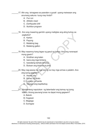 D
EPED
C
O
PY
192
______17. Alin ang isinagawa sa paaralan o gusali upang maiwasan ang 	
	 anumang sakuna kung may lindol?
A.	 Fun run
B.	 Athletic meet
C.	 Earthquake drill
D.	 Nutrition program
______18. Ano ang maaaring gamitin upang mailigtas ang ating buhay sa 	
	 pagbaha?
A.	Karton
B.	Payong
C.	 Malaking bag
D.	 Malaking gallon
______19. May naaamoy kang tagas ng gasul sa bahay. Ano ang nararapat 	
	 mong gawin?
A.	 Sindihan ang kalan
B.	 Isara ang mga bintana
C.	 Isawalang bahala lamang
D.	 Buksan ang bintana at pinto
______20. May nag-aaway na mga lasing na may mga armas o patalim. Ano 	
	 ang iyong gagawin?
A.	 Awatin sila
B.	 Kunan ng litrato
C.	 Lumayo sa kanila
D.	 Tawagin ang kapitbahay
______21. Aksidenteng naputukan ng labentador ang kamay ng iyong 		
	 kalaro. Anong paunang lunas na dapat mong gagawin?
		 A. Balutin
		 B. Hugasan
		 C. Magtago
		D. Sumigaw
All rights reserved. No part of this material may be reproduced or transmitted in any form or by any means -
electronic or mechanical including photocopying – without written permission from the DepEd Central Office. First Edition, 2015.
 