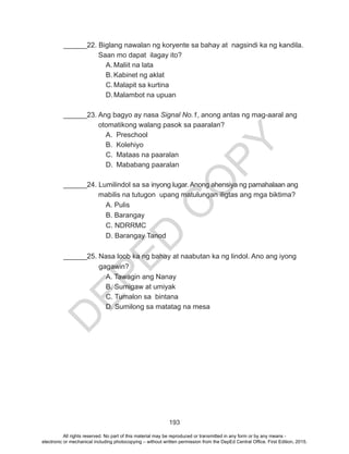 D
EPED
C
O
PY
193
______22. Biglang nawalan ng koryente sa bahay at nagsindi ka ng kandila. 	
	 Saan mo dapat ilagay ito?
A.	Maliit na lata
B.	Kabinet ng aklat
C.	Malapit sa kurtina
D.	Malambot na upuan
______23. Ang bagyo ay nasa Signal No.1, anong antas ng mag-aaral ang 	
	 otomatikong walang pasok sa paaralan?
A.	Preschool
B.	Kolehiyo
C.	 Mataas na paaralan
D.	 Mababang paaralan
______24. Lumilindol sa sa inyong lugar. Anong ahensiya ng pamahalaan ang 	
	 mabilis na tutugon upang matulungan iligtas ang mga biktima?
		A. Pulis
		B. Barangay
		C. NDRRMC
		 D. Barangay Tanod
______25. Nasa loob ka ng bahay at naabutan ka ng lindol. Ano ang iyong
gagawin?
		 A. Tawagin ang Nanay
		 B. Sumigaw at umiyak
		 C. Tumalon sa bintana
		 D. Sumilong sa matatag na mesa
All rights reserved. No part of this material may be reproduced or transmitted in any form or by any means -
electronic or mechanical including photocopying – without written permission from the DepEd Central Office. First Edition, 2015.
 