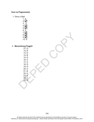 D
EPED
C
O
PY
194
Susi sa Pagwawasto
I. Tama o Mali
		1. X
		 2. ̸̸
		 3. X
		 4. ̸
		5. /
		6. X
		7. /
		8. /
		9. /
		10. X
		
II. Maramihang Pagpili
	11. D
	 12. B
	 13. D
	 14. B
	 15. D
	 16. C
	 17. C
	 18. D
	 19. D
	 20. C
	 21. B
	 22. A
	 23. A
	 24. C
	 25. D
		
	
All rights reserved. No part of this material may be reproduced or transmitted in any form or by any means -
electronic or mechanical including photocopying – without written permission from the DepEd Central Office. First Edition, 2015.
 