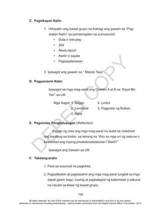 D
EPED
C
O
PY
199
C.	 Pagsikapan Natin
1.	 Hikayatin ang bawat grupo na ibahagi ang gawain sa “Pag-
aralan Natin” sa pamamagitan ng sumusunod:
•	 Dula o role-play
•	 Skit
•	 News report
•	 Awitin o sayaw
•	Pagsasalarawan
2. Ipasagot ang gawain sa “ Matuto Tayo”.
D.	 Pagyamanin Natin
Ipasagot sa mga mag-aaral ang Gawain A at B sa “Kaya Mo 		
	 Yan” sa LM.
Mga Sagot: 1. Bagyo		 4. Lindol
		 2. Landslide	 5. Pagputok ng Bulkan
		 3. Baha
E.	 Pagninilay Pangkalusugan (Reflection)
Bigyan ng oras ang mga mag-aaral na isulat sa notebook
ang kanilang sa loobin sa tanong na “Ano sa mga uri ng sakuna o
kalamidad ang inyong pinakakinatatakutan? Bakit?”
Ipasagot ang Gawain sa LM.
F.	Takdang-aralin
1. Para sa susunod na pagkikita.
2. Pagsaliksikin at pagbasahin ang mga mag-aaral tungkol sa mga
dapat gawin bago, tuwing at pagkatapos ng kalamidad o sakuna
na naiulat sa klase ng bawat grupo.
All rights reserved. No part of this material may be reproduced or transmitted in any form or by any means -
electronic or mechanical including photocopying – without written permission from the DepEd Central Office. First Edition, 2015.
 