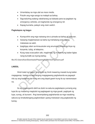 D
EPED
C
O
PY
202
•	 Umantabay sa mga ulat sa mass media.
•	 Putulin ang mga sanga na malapit sa bahay.
•	 Siguraduhing walang nakaharang sa kalsada para sa pagdaan ng
emergency vehicles, at maghanda ng emergency kit.
•	 Kapag bumaha, patayin ang main switch.
Pagkatapos ng bagyo
•	 Kumpunihin ang mga naiwang sira o pinsala sa bahay at bakuran.
•	 Iwasang magtampisaw sa baha ng mahabang oras upang
makaiwas sa sakit.
•	 Ipagbigay alam sa kinauukulan ang anumang pinsala sa linya ng
koryente, tubig, at telepono.
•	 Kung nasa evacuation site, maghintay ng hudyat kung kailan ligtas
nang bumalik sa inyong bahay.
file:///C:/Users/Acer/Downloads/Preparing%20for%20Typhoons.pdf
LINDOL
	 Hindi tulad ng bagyo, ang lindol ay hindi maaaring masabi kung kailan
magaganap. Isaisip na ang tanging magagawang paghahanda sa pagsapit
nito ay ang kaalaman sa kung ano ang dapat gawin kung ito ay nararanasan
na.
	 Ito ay mapanganib dahil sa dulot na sakuna pagkatapos yumanig ang
lupa.Ito ay maaaring magdulot ng pagbagsak ng mga gusali, pagbiyak ng
lupa, sunog, at tsunami. Ang karampatang paghahanda sa mga nasabing
sakuna ay kinakailangang paghandaan upang maiwasan ang pagkawala ng
buhay.
All rights reserved. No part of this material may be reproduced or transmitted in any form or by any means -
electronic or mechanical including photocopying – without written permission from the DepEd Central Office. First Edition, 2015.
 