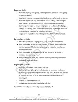 D
EPED
C
O
PY
203
Bago ang lindol
•	 Alamin kung may emergency plan ang opisina, paaralan o ang iyong
pinagtatrabahuhan.
•	 Maghanda ng emergency supplies tulad ng sa paghahanda sa bagyo.
•	 Alamin kung nasaan ang electric fuse box sa bahay. Kinakailangan`
itong maisara sa pagsapit ng lindol upang maiwasan ang sunog.
•	 Suriin ang mabibigat na bagay kung ligtas sa pagkakakabit at pagka-
kalagay sa tamang lugar. Iwasang maglagay ng mga bagay na maar-
ing mahulog at magdulot ng malaking panganib.
•	 Magsagawa ng earthquake drill sa paaralan, bahay, at komunidad.
Sa panahon ng lindol
•	 Manatiling kalmado. Maging alerto kung saan man abutan nito.
•	 Kung nasa loob ng isang gusali, tumayo sa isang pader malapit sa
sentro ng gusali. Maghanap ng matatag na maaaring pagsilungan
habang lumilindol.
•	 Kung nasa loob ng sasakyan, ihinto ang sasakyan at hintaying
matapos ang pagyanig.
•	 Kung nasa labas, ilayo ang sarili sa anumang maaaring mahulog o
mabuwal na puno o poste.
Pagkatapos ng lindol
•	 Suriin ang sarili sa anumang sakit o sugat.
•	 Suriin ang linya ng tubig, koryente o gasul sa anumang pagtagas.
Kung may pagtagas sa mga ito, lalo na ang gasul, buksan ang bintana
at lumikas sa ligtas na lugar. Ipagbigay-alam sa kinauukulan ang
pangyayari.
•	 Makinig sa balita sa radyo o tv.
•	 Umiwas sa mga gusaling nasalanta ng lindol.
file:///C:/Users/Acer/Downloads/Earthquake-Final%20(1).pdf
All rights reserved. No part of this material may be reproduced or transmitted in any form or by any means -
electronic or mechanical including photocopying – without written permission from the DepEd Central Office. First Edition, 2015.
 