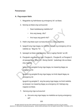 D
EPED
C
O
PY
205
Pamamaraan
A.	 Pag-usapan Natin
1.	 Magpakita ng halimbawa ng emergency kit sa klase.
2.	 Itanong sa klase ang sumusunod:
•	 Saan kadalasang makikita ito?
•	 Ano ang tawag dito?
•	 Ano kaya ang gamit nito?
3.	 Hatiin ang klase ayon sa kasunduan sa unang pagkikita.
4.	 Ipaguhit ang mga bagay na makikita sa loob ng emergency kit na
nakikita sa “Bag Ko ‘To”.
5.	 Ipasagot sa klase ang gawaing “Ako’y Laging Handa” sa LM.
6.	 Pangkatin ang klase sa tatlo, Pangkat A , Pangkat B, at Pangkat C
at ipasagot ang “Mayroon Akong Ganito”. Ipabahagi nila sa klase
ang nagawa.
Iguguhit ng pangkat A ang mga bagay na maaaring ilagay sa
emergency kit.
Iguguhit ng pangkat B ang mga bagay na hindi dapat ilagay sa
emergency kit.
Iguguhit ng pangkat C ang iba pang mga bagay na hindi nakikita
sa larawan na maaaring ilagay sa emergency kit. Ibahagi ang
nagawa sa klase.
7.	 Itanong ang mga sumusunod:
a.	 Ano-ano ang mga bagay na makikita sa inyong emergency
kit?
All rights reserved. No part of this material may be reproduced or transmitted in any form or by any means -
electronic or mechanical including photocopying – without written permission from the DepEd Central Office. First Edition, 2015.
 