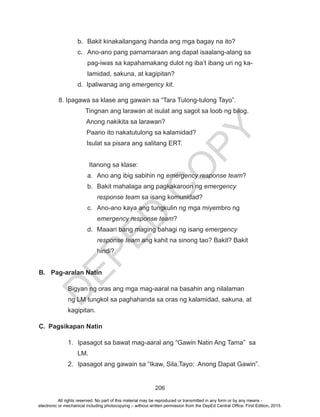 D
EPED
C
O
PY
206
b.	 Bakit kinakailangang ihanda ang mga bagay na ito?
c.	 Ano-ano pang pamamaraan ang dapat isaalang-alang sa
pag-iwas sa kapahamakang dulot ng iba’t ibang uri ng ka-
lamidad, sakuna, at kagipitan?
d. Ipaliwanag ang emergency kit.
8. Ipagawa sa klase ang gawain sa “Tara Tulong-tulong Tayo”.
Tingnan ang larawan at isulat ang sagot sa loob ng bilog.
Anong nakikita sa larawan?
		 Paano ito nakatutulong sa kalamidad?
		 Isulat sa pisara ang salitang ERT.
Itanong sa klase:
a.	 Ano ang ibig sabihin ng emergency response team?
b.	 Bakit mahalaga ang pagkakaroon ng emergency
response team sa isang komunidad?
c.	 Ano-ano kaya ang tungkulin ng mga miyembro ng
emergency response team?
d.	 Maaari bang maging bahagi ng isang emergency
response team ang kahit na sinong tao? Bakit? Bakit
hindi?
B.	 Pag-aralan Natin
Bigyan ng oras ang mga mag-aaral na basahin ang nilalaman
ng LM tungkol sa paghahanda sa oras ng kalamidad, sakuna, at
kagipitan.
C.	 Pagsikapan Natin
1.	 Ipasagot sa bawat mag-aaral ang “Gawin Natin Ang Tama” sa
LM.
2.	 Ipasagot ang gawain sa “Ikaw, Sila,Tayo: Anong Dapat Gawin”.
All rights reserved. No part of this material may be reproduced or transmitted in any form or by any means -
electronic or mechanical including photocopying – without written permission from the DepEd Central Office. First Edition, 2015.
 