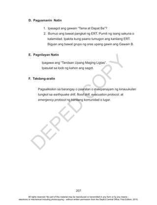 D
EPED
C
O
PY
207
D.	 Pagyamanin Natin
	 1. Ipasagot ang gawain “Tama at Dapat Ba”?
2. Bumuo ang bawat pangkat ng ERT. Pumili ng isang sakuna o 	
	 kalamidad. Ipakita kung paano tumugon ang kanilang ERT. 		
	 Bigyan ang bawat grupo ng oras upang gawin ang Gawain B.
E.	 Pagnilayan Natin
Ipagawa ang “Tandaan Upang Maging Ligtas”.
Ipasulat sa loob ng kahon ang sagot.
F. Takdang-aralin
Pagsaliksikin sa barangay o paaralan o makipanayam ng kinauukulan
tungkol sa earthquake drill, flood drill, evacuation protocol, at
emergency protocol ng kanilang komunidad o lugar.
All rights reserved. No part of this material may be reproduced or transmitted in any form or by any means -
electronic or mechanical including photocopying – without written permission from the DepEd Central Office. First Edition, 2015.
 