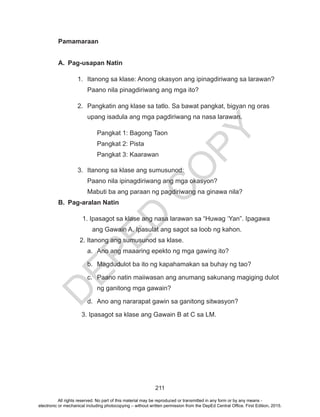 D
EPED
C
O
PY
211
Pamamaraan
A.	 Pag-usapan Natin
1.	 Itanong sa klase: Anong okasyon ang ipinagdiriwang sa larawan?
Paano nila pinagdiriwang ang mga ito?
2.	 Pangkatin ang klase sa tatlo. Sa bawat pangkat, bigyan ng oras
upang isadula ang mga pagdiriwang na nasa larawan.
Pangkat 1: Bagong Taon
Pangkat 2: Pista
Pangkat 3: Kaarawan
3.	 Itanong sa klase ang sumusunod:
Paano nila ipinagdiriwang ang mga okasyon?
Mabuti ba ang paraan ng pagdiriwang na ginawa nila?
B.	 Pag-aralan Natin
1. Ipasagot sa klase ang nasa larawan sa “Huwag ‘Yan”. Ipagawa
ang Gawain A. Ipasulat ang sagot sa loob ng kahon.
2. Itanong ang sumusunod sa klase.
a.	 Ano ang maaaring epekto ng mga gawing ito?
b.	 Magdudulot ba ito ng kapahamakan sa buhay ng tao?
c.	 Paano natin maiiwasan ang anumang sakunang magiging dulot
ng ganitong mga gawain?
d.	 Ano ang nararapat gawin sa ganitong sitwasyon?
3. Ipasagot sa klase ang Gawain B at C sa LM.
All rights reserved. No part of this material may be reproduced or transmitted in any form or by any means -
electronic or mechanical including photocopying – without written permission from the DepEd Central Office. First Edition, 2015.
 