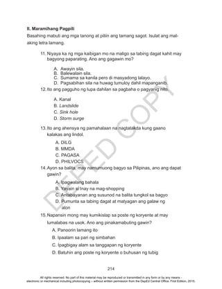 D
EPED
C
O
PY
214
II. Maramihang Pagpili
Basahing mabuti ang mga tanong at piliin ang tamang sagot. Isulat ang mal-
aking letra lamang.
11.	Niyaya ka ng mga kaibigan mo na maligo sa tabing dagat kahit may
bagyong paparating. Ano ang gagawin mo?
A.	 Awayin sila.
B.	 Balewalain sila.
C.	 Sumama sa kanila pero di masyadong lalayo.
D.	 Pagsabihan sila na huwag tumuloy dahil mapanganib.
12.	Ito ang pagguho ng lupa dahilan sa pagbaha o pagyanig nito.
A. Kanal
B. Landslide
C. Sink hole
D. Storm surge
13.	Ito ang ahensya ng pamahalaan na nagtatakda kung gaano
kalakas ang lindol.
A. DILG
B. MMDA
C. PAGASA
D. PHILVOCS
14.	Ayon sa balita, may namumuong bagyo sa Pilipinas, ano ang dapat
gawin?
A. Ipagwalang bahala
B. Yayain si Inay na mag-shopping
C. Antabayanan ang susunod na balita tungkol sa bagyo
D. Pumunta sa tabing dagat at matyagan ang galaw ng
alon
15.	Napansin mong may kumikislap sa poste ng koryente at may
lumalabas na usok. Ano ang pinakamabuting gawin?
A. Panoorin lamang ito
B. Ipaalam sa pari ng simbahan
C. Ipagbigay alam sa tanggapan ng koryente
D. Batuhin ang poste ng koryente o buhusan ng tubig
All rights reserved. No part of this material may be reproduced or transmitted in any form or by any means -
electronic or mechanical including photocopying – without written permission from the DepEd Central Office. First Edition, 2015.
 
