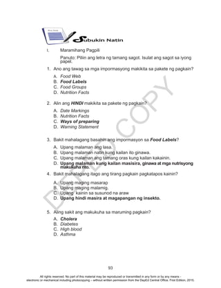 D
EPED
C
O
PY
93
I.	 Maramihang Pagpili
Panuto: Piliin ang letra ng tamang sagot. Isulat ang sagot sa iyong
papel.
1.	 Ano ang tawag sa mga impormasyong makikita sa pakete ng pagkain?
A.	 Food Web
B.	 Food Labels
C.	 Food Groups
D.	 Nutrition Facts
2.	 Alin ang HINDI makikita sa pakete ng pagkain?
A.	 Date Markings
B.	 Nutrition Facts
C.	 Ways of preparing
D.	 Warning Statement
3.	 Bakit mahalagang basahin ang impormasyon sa Food Labels?
A.	 Upang malaman ang lasa.
B.	 Upang malaman natin kung kailan ito ginawa.
C.	 Upang malaman ang tamang oras kung kailan kakainin.
D.	 Upang malaman kung kailan masisira, ginawa at mga nutrisyong
makukuha rito.
4.	 Bakit mahalagang itago ang tirang pagkain pagkatapos kainin?
A.	 Upang maging masarap
B.	 Upang maging malamig.
C.	 Upang kainin sa susunod na araw
D.	 Upang hindi masira at magapangan ng insekto.
5.	 Aling sakit ang makukuha sa maruming pagkain?
A.	 Cholera
B.	 Diabetes
C.	 High blood
D.	 Asthma
All rights reserved. No part of this material may be reproduced or transmitted in any form or by any means -
electronic or mechanical including photocopying – without written permission from the DepEd Central Office. First Edition, 2015.
 