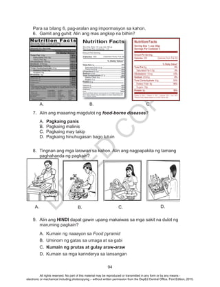 D
EPED
C
O
PY
94
Para sa bilang 6, pag-aralan ang impormasyon sa kahon.
6.	 Gamit ang guhit: Alin ang mas angkop na bilhin?
A.	 B.				 C.	 	
7.	 Alin ang maaaring magdulot ng food-borne diseases?
A.	 Pagkaing panis
B.	 Pagkaing malinis
C.	 Pagkaing may takip
D.	 Pagkaing hinuhugasan bago lutuin
8.	 Tingnan ang mga larawan sa kahon. Alin ang nagpapakita ng tamang
paghahanda ng pagkain?
9.	 Alin ang HINDI dapat gawin upang makaiwas sa mga sakit na dulot ng
maruming pagkain?
A.	 Kumain ng naaayon sa Food pyramid
B.	 Uminom ng gatas sa umaga at sa gabi
C.	 Kumain ng prutas at gulay araw-araw
D.	 Kumain sa mga karinderya sa lansangan
A. B. C. D.
All rights reserved. No part of this material may be reproduced or transmitted in any form or by any means -
electronic or mechanical including photocopying – without written permission from the DepEd Central Office. First Edition, 2015.
 