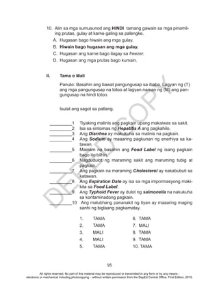 D
EPED
C
O
PY
95
10.	 Alin sa mga sumusunod ang HINDI tamang gawain sa mga pinamil-
ing prutas, gulay at karne galing sa palengke.
A.	 Hugasan bago hiwain ang mga gulay.
B.	 Hiwain bago hugasan ang mga gulay.
C.	 Hugasan ang karne bago ilagay sa freezer.
D.	 Hugasan ang mga prutas bago kumain.
II.	 Tama o Mali
Panuto: Basahin ang bawat pangungusap sa ibaba. Lagyan ng (T)
ang mga pangungusap na totoo at lagyan naman ng (M) ang pan-
gungusap na hindi totoo.
Isulat ang sagot sa patlang.
_________1	 Tiyaking malinis ang pagkain upang makaiwas sa sakit.
_________2	 Isa sa sintomas ng Hepatitis A ang pagkahilo.
_________3	Ang Diarrhea ay makukuha sa malinis na pagkain.
_________4	Ang Sodium ay maaaring pagkunan ng enerhiya sa ka-
tawan.
_________5	 Mainam na basahin ang Food Label ng isang pagkain
bago ito bilhin.
_________6	 Nagdudulot ng maraming sakit ang maruming tubig at
pagkain.
_________7	 Ang pagkain na maraming Cholesterol ay nakabubuti sa
katawan.
_________8	Ang Expiration Date ay isa sa mga impormasyong maki-
kita sa Food Label.
_________9	Ang Typhoid Fever ay dulot ng salmonella na nakukuha
sa kontaminadong pagkain.
_________10	 Ang malubhang pananakit ng tiyan ay maaaring maging
sanhi ng biglaang pagkamatay.
	1.	TAMA			6. TAMA
	 2.	 TAMA			 7. MALI
	3.	MALI			8. TAMA
	4.	MALI			9. TAMA
	5.	TAMA			10. TAMA
All rights reserved. No part of this material may be reproduced or transmitted in any form or by any means -
electronic or mechanical including photocopying – without written permission from the DepEd Central Office. First Edition, 2015.
 