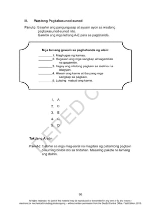 D
EPED
C
O
PY
96
III.	 Wastong Pagkakasunod-sunod
Panuto: Basahin ang pangungusap at ayusin ayon sa wastong
pagkakasunod-sunod nito.
Gamitin ang mga letrang A-E para sa pagtatanda.
1.	A
2.	B
3.	E
4.	C
5.	D
Takdang Aralin
Panuto: Sabihin sa mga mag-aaral na magdala ng paboritong pagkain 	
		 o inuming binibili mo sa tindahan. Maaaring pakete na lamang 	
		 ang dalhin.
Mga tamang gawain sa paghahanda ng ulam:
________1. Maghugas ng kamay.
________2. Hugasan ang mga sangkap at kagamitan
na gagamitin.
________3. Ilagay ang nilutong pagkain sa malinis na
lalagyan.
________4. Hiwain ang karne at iba pang mga
sangkap sa pagkain.
________5. Lutuing mabuti ang karne.
All rights reserved. No part of this material may be reproduced or transmitted in any form or by any means -
electronic or mechanical including photocopying – without written permission from the DepEd Central Office. First Edition, 2015.
 