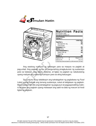 D
EPED
C
O
PY
97
Ang wastong nutrisyon ay kailangan para sa maayos na paglaki at
pag-unlad. Ang pagkain ay isa sa pangunahing pinagkukunan ng sustansiya
para sa katawan. Ang wasto, balanse, at ligtas na pagkain ay nakatutulong
upang matiyak ang wastong nutrisyon para sa ating kalusugan.
Sa yunit na ito ay tatalakayin ang kahalagahan ng pagbabasa ng Food
Label upang matiyak ang tamang sustansiya, sukat at kaligtasan ng pagkain.
Mauunawaan din dito ang kahalagahan ng pagsusuri at pagpapanatiling malin-
is at ligtas ang pagkain upang maiwasan ang sakit na dala ng marumi at hindi
ligtas na pagkain.
All rights reserved. No part of this material may be reproduced or transmitted in any form or by any means -
electronic or mechanical including photocopying – without written permission from the DepEd Central Office. First Edition, 2015.
 