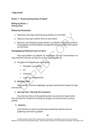 D
EPED
C
O
PY
98
I. Mga Aralin
Aralin 1: “Sustansiyang Sukat at Sapat”
Bilang ng Araw: 2
Unang araw:
Batayang Kasanayan
a.	 Natutukoy ang mga impormasyong nakikita sa food label
b.	 Nasusuri ang mga nutrition facts sa food labels
c.	 Nasusuri ang halagang pangnutrisyon ng dalawa o higit pang produk-
tong pagkain sa pamamagitan ng paghahambing ng mga impormasyon
sa food label
Karagdagang Kaalaman para sa Guro
	 Ang mga pakete ng pagkain ay nagbibigay ng mga impormasyon sa
mga mamimili. Ang ilan sa mga ito ay ang mga sumusunod:
A.	 Pangalan at Paglalarawan ng Pagkain
•	 Pangalan ng produkto
•	 Uri
•	 Timbang
•	 Lugar ng manufacturing
B.	 Nutrition Fact
Ang Nutrition Facts ay nagbibigay ng mga impormasyon tungkol sa mga
sumusunod:
C.	 Serving Size / Serving Per Container
Ang Serving Size ay iminungkahing dami ng serving na dapat kainin.
Ang Serving Per Container ay bilang ng angkop na sukat sa loob ng isang
pakete.
D.	 Calories
Ang Calories ay sukat ng enerhiyang maaaring makuha mula sa
pagkaing nasa loob ng pakete.
All rights reserved. No part of this material may be reproduced or transmitted in any form or by any means -
electronic or mechanical including photocopying – without written permission from the DepEd Central Office. First Edition, 2015.
 
