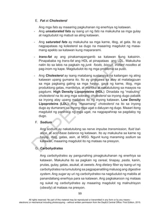D
EPED
C
O
PY
99
E.	 Fat at Cholesterol
Ang mga fats ay maaaring pagkuhanan ng enerhiya ng katawan.
-	 Ang unsaturated fats ay isang uri ng fats na makukuha sa mga gulay
at nagdudulot ng mabuti sa ating katawan.
-	 Ang saturated fats ay makukuha sa mga karne, itlog, at gata. Ito ay
nagpapataas ng kolesterol sa dugo na maaaring magdulot ng masa-
mang epekto sa katawan kung mapararami.
-	 trans-fat ay ang pinakamapanganib sa katawan kung kakainin.
Pinapababa ng trans-fat ang HDL at pinapataas ang LDL. Makukuha
natin ito sa labis na pagkain ng junk foods, biscuit, instant noodles at
pag-inom ng kape. Magdudulot ito ng mga problema sa puso.
-	 Ang Cholesterol ay isang matabang sustansiya na kailangan ng ating
katawan upang gumana ito. Ito ay ginagawa sa atay at matatagpuan
sa mga pagkaing galing sa mga hayop, gaya ng karne, itlog, mga
produktong gatas, mantikilya, at mantika at nakatutulong sa maayos na
pagdumi. High Density Lipoproteins (HDL): Dinadala ng “mabuting”
cholesterol na ito ang mga sobrang cholesterol sa inyong dugo pabalik
sa inyong atay upang mailabas ito ng inyong katawan. Low Density
Lipoproteins (LDL): Ang “masamang” cholesterol na ito sa inyong
dugo ay dumarami sa inyong mga ugat o daluyan ng dugo. Maaari itong
magdulot ng paninikip ng mga ugat, na nagpapahirap sa pagdaloy ng
dugo.
F.	 Sodium
Ang sodium ay nakatutulong sa nerve impulse transmission, fluid bal-
ance, at acid-base balance ng katawan. Ito ay makukuha sa karne ng
hayop, itlog, gatas, asin, at MSG. Ngunit kung maraming sodium sa
katawan, maaaring magdulot ito ng mataas na presyon.
G.	 Carbohydrates
Ang carbohydrates ay pangunahing pinagkukuhanan ng enerhiya sa
katawan. Makukuha ito sa pagkain ng cereal, tinapay, pasta, kanin,
prutas, gulay, gatas, asukal, at sweets. Ang dietary fiber ay isang uri ng
carbohydrates na tumutulong sa pagpapanatiling malusog ang digestive
system. Ang sugar ay uri ng carbohydrates na nagdudulot ng mabilis at
panandaliang enerhiya para sa katawan. Ang pagkakaroon ng mataas
ng sukat ng carbohydrates ay maaaring magdulot ng malnutrisyon
(obesity) at mataas na presyon.
All rights reserved. No part of this material may be reproduced or transmitted in any form or by any means -
electronic or mechanical including photocopying – without written permission from the DepEd Central Office. First Edition, 2015.
 