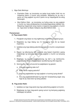 D
EPED
C
O
PY
102
L.	Mga Date Markings
•	 Expiration Date- ay tumutukoy sa petsa kung kailan hindi mo na
maaaring kainin o inumin ang produkto. Maaaring ito ay sira o
panis na. Ang pagkain ng sira o panis na ay mapanganib sa ating
kalusugan.
•	 Best Before Date - ay tumutukoy sa huling araw na ang pagkain
o inumin ay nasa pinakasariwa at pinakamagandang kalidad nito.
Maaaring magsimula nang masira o mapanis ang pagkain o inumin
sa mga araw na lilipas matapos ang Best Before Date.
Pamamaraan
A. Pag-usapan Natin
1.	 Pangkatin ang klase na may tiglilimang miyembro sa bawat grupo.
2.	Magtakda ng mga bilang isa (1) hanggang lima (5) sa bawat
miyembro.
3.	 Ipalabas ang mga dalang paboritong pagkain o inumin o ang larawan
nito.
4.	 Bigyan ng tatlumpung (30) segundo ang bawat miyembro upang
magbahagi ng kaniyang paboritong pagkain o inumin sa kanyang
grupo.
5.	Magbigay ng hudyat (pagpapatunog ng bell o ng tambourine,
pagpalakpak, atbp.) sa pagtatapos ng tatlumpung (30) segundo.
6.	 Itanong ang mga sumusunod sa pagtatapos ng gawain:
a.	 Ano ang pagkaing dala mo?
b.	 Bakit mo ito naging paborito?
c.	 Ano ang pagkakaiba ng mga pagkain o inuming iyong dinala?
d.	 Ano ang pagkakahalintulad ng mga ito? (Inaasahang sagot: ang
mga ito ay nasa loob ng isang pakete)
B.	 Pag-aralan Natin
1.	 Ipalabas sa mga mag-aaral ang mga paboritong pagkain at inumin.
2.	 Magtawag ng mga mag-aaral upang sumuri ng kaniyang pagkaing
nakalagay sa pakete.
All rights reserved. No part of this material may be reproduced or transmitted in any form or by any means -
electronic or mechanical including photocopying – without written permission from the DepEd Central Office. First Edition, 2015.
 